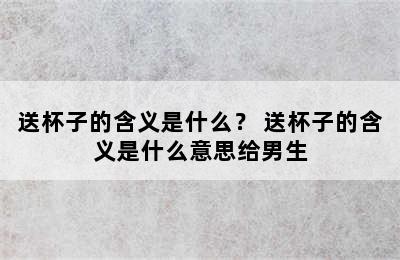 送杯子的含义是什么？ 送杯子的含义是什么意思给男生